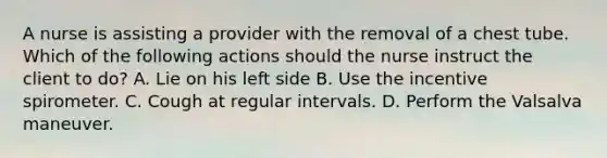 A nurse is assisting a provider with the removal of a chest tube. Which of the following actions should the nurse instruct the client to do? A. Lie on his left side B. Use the incentive spirometer. C. Cough at regular intervals. D. Perform the Valsalva maneuver.