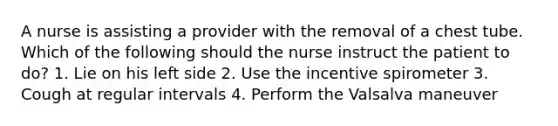 A nurse is assisting a provider with the removal of a chest tube. Which of the following should the nurse instruct the patient to do? 1. Lie on his left side 2. Use the incentive spirometer 3. Cough at regular intervals 4. Perform the Valsalva maneuver