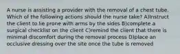 A nurse is assisting a provider with the removal of a chest tube. Which of the following actions should the nurse take? A)Instruct the client to lie prone with arms by the sides B)complete a surgical checklist on the client C)remind the client that there is minimal discomfort during the removal process D)place an occlusive dressing over the site once the tube is removed