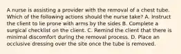 A nurse is assisting a provider with the removal of a chest tube. Which of the following actions should the nurse take? A. Instruct the client to lie prone with arms by the sides B. Complete a surgical checklist on the client. C. Remind the client that there is minimal discomfort during the removal process. D. Place an occlusive dressing over the site once the tube is removed.