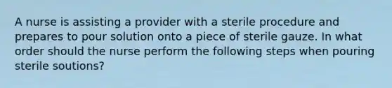 A nurse is assisting a provider with a sterile procedure and prepares to pour solution onto a piece of sterile gauze. In what order should the nurse perform the following steps when pouring sterile soutions?