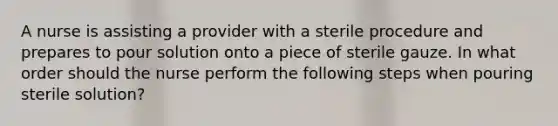 A nurse is assisting a provider with a sterile procedure and prepares to pour solution onto a piece of sterile gauze. In what order should the nurse perform the following steps when pouring sterile solution?