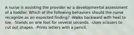 A nurse is assisting the provider w/ a developmental assessment of a toddler. Which of the following behaviors should the nurse recognize as an expected finding? -Walks backward with heel to toe. -Stands on one foot for several seconds. -Uses scissors to cut out shapes. -Prints letters with a pencil.