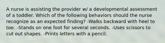 A nurse is assisting the provider w/ a developmental assessment of a toddler. Which of the following behaviors should the nurse recognize as an expected finding? -Walks backward with heel to toe. -Stands on one foot for several seconds. -Uses scissors to cut out shapes. -Prints letters with a pencil.