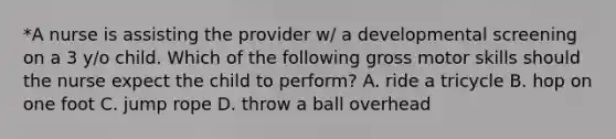 *A nurse is assisting the provider w/ a developmental screening on a 3 y/o child. Which of the following gross motor skills should the nurse expect the child to perform? A. ride a tricycle B. hop on one foot C. jump rope D. throw a ball overhead