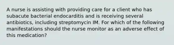 A nurse is assisting with providing care for a client who has subacute bacterial endocarditis and is receiving several antibiotics, including streptomycin IM. For which of the following manifestations should the nurse monitor as an adverse effect of this medication?