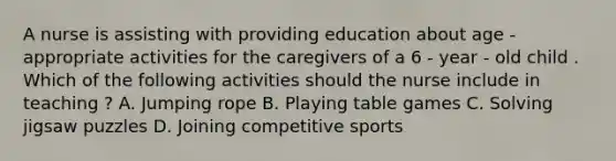 A nurse is assisting with providing education about age - appropriate activities for the caregivers of a 6 - year - old child . Which of the following activities should the nurse include in teaching ? A. Jumping rope B. Playing table games C. Solving jigsaw puzzles D. Joining competitive sports