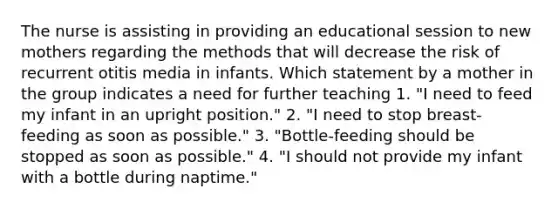 The nurse is assisting in providing an educational session to new mothers regarding the methods that will decrease the risk of recurrent otitis media in infants. Which statement by a mother in the group indicates a need for further teaching 1. "I need to feed my infant in an upright position." 2. "I need to stop breast-feeding as soon as possible." 3. "Bottle-feeding should be stopped as soon as possible." 4. "I should not provide my infant with a bottle during naptime."