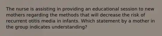 The nurse is assisting in providing an educational session to new mothers regarding the methods that will decrease the risk of recurrent otitis media in infants. Which statement by a mother in the group indicates understanding?