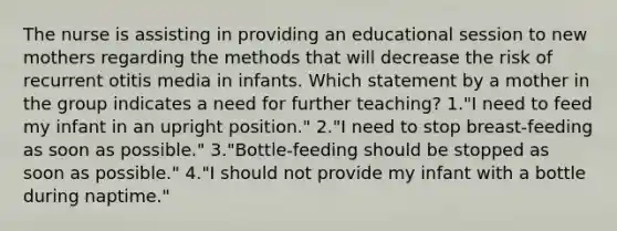 The nurse is assisting in providing an educational session to new mothers regarding the methods that will decrease the risk of recurrent otitis media in infants. Which statement by a mother in the group indicates a need for further teaching? 1."I need to feed my infant in an upright position." 2."I need to stop breast-feeding as soon as possible." 3."Bottle-feeding should be stopped as soon as possible." 4."I should not provide my infant with a bottle during naptime."