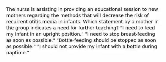 The nurse is assisting in providing an educational session to new mothers regarding the methods that will decrease the risk of recurrent otitis media in infants. Which statement by a mother in the group indicates a need for further teaching? "I need to feed my infant in an upright position." "I need to stop breast-feeding as soon as possible." "Bottle-feeding should be stopped as soon as possible." "I should not provide my infant with a bottle during naptime."