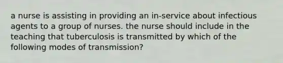 a nurse is assisting in providing an in-service about infectious agents to a group of nurses. the nurse should include in the teaching that tuberculosis is transmitted by which of the following modes of transmission?