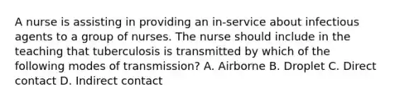 A nurse is assisting in providing an in-service about infectious agents to a group of nurses. The nurse should include in the teaching that tuberculosis is transmitted by which of the following modes of transmission? A. Airborne B. Droplet C. Direct contact D. Indirect contact