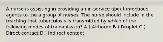 A nurse is assisting in providing an in-service about infectious agents to the a group of nurses. The nurse should include in the teaching that tuberculosis is transmitted by which of the following modes of transmission? A.) Airborne B.) Droplet C.) Direct contact D.) Indirect contact