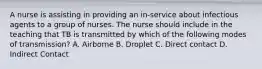 A nurse is assisting in providing an in-service about infectious agents to a group of nurses. The nurse should include in the teaching that TB is transmitted by which of the following modes of transmission? A. Airborne B. Droplet C. Direct contact D. Indirect Contact