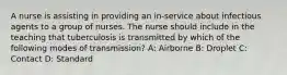 A nurse is assisting in providing an in-service about infectious agents to a group of nurses. The nurse should include in the teaching that tuberculosis is transmitted by which of the following modes of transmission? A: Airborne B: Droplet C: Contact D: Standard