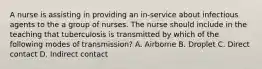 A nurse is assisting in providing an in-service about infectious agents to the a group of nurses. The nurse should include in the teaching that tuberculosis is transmitted by which of the following modes of transmission? A. Airborne B. Droplet C. Direct contact D. Indirect contact