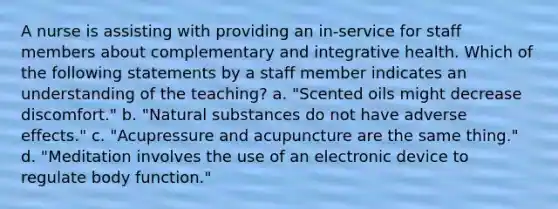 A nurse is assisting with providing an in-service for staff members about complementary and integrative health. Which of the following statements by a staff member indicates an understanding of the teaching? a. "Scented oils might decrease discomfort." b. "Natural substances do not have adverse effects." c. "Acupressure and acupuncture are the same thing." d. "Meditation involves the use of an electronic device to regulate body function."