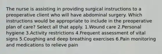 The nurse is assisting in providing surgical instructions to a preoperative client who will have abdominal surgery. Which instructions would be appropriate to include in the preoperative plan of care? Select all that apply. 1.Wound care 2.Personal hygiene 3.Activity restrictions 4.Frequent assessment of vital signs 5.Coughing and deep breathing exercises 6.Pain monitoring and medications to relieve pain