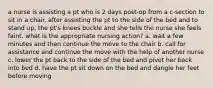 a nurse is assisting a pt who is 2 days post-op from a c-section to sit in a chair. after assisting the pt to the side of the bed and to stand up, the pt's knees buckle and she tells the nurse she feels faint. what is the appropriate nursing action? a. wait a few minutes and then continue the move to the chair b. call for assistance and continue the move with the help of another nurse c. lower the pt back to the side of the bed and pivot her back into bed d. have the pt sit down on the bed and dangle her feet before moving