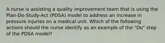 A nurse is assisting a quality improvement team that is using the Plan-Do-Study-Act (PDSA) model to address an increase in pressure injuries on a medical unit. Which of the following actions should the nurse identify as an example of the "Do" step of the PDSA model?