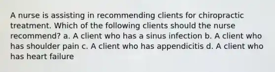 A nurse is assisting in recommending clients for chiropractic treatment. Which of the following clients should the nurse recommend? a. A client who has a sinus infection b. A client who has shoulder pain c. A client who has appendicitis d. A client who has heart failure