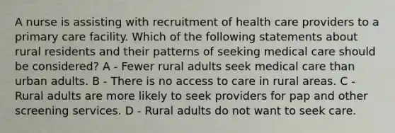 A nurse is assisting with recruitment of health care providers to a primary care facility. Which of the following statements about rural residents and their patterns of seeking medical care should be considered? A - Fewer rural adults seek medical care than urban adults. B - There is no access to care in rural areas. C - Rural adults are more likely to seek providers for pap and other screening services. D - Rural adults do not want to seek care.