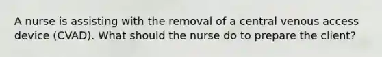 A nurse is assisting with the removal of a central venous access device (CVAD). What should the nurse do to prepare the client?