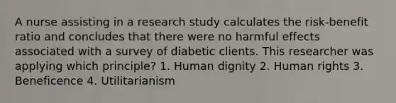 A nurse assisting in a research study calculates the risk-benefit ratio and concludes that there were no harmful effects associated with a survey of diabetic clients. This researcher was applying which principle? 1. Human dignity 2. Human rights 3. Beneficence 4. Utilitarianism