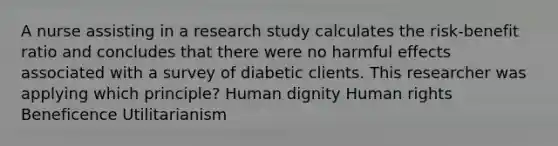 A nurse assisting in a research study calculates the risk-benefit ratio and concludes that there were no harmful effects associated with a survey of diabetic clients. This researcher was applying which principle? Human dignity Human rights Beneficence Utilitarianism