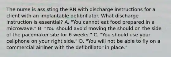 The nurse is assisting the RN with discharge instructions for a client with an implantable defibrillator. What discharge instruction is essential? A. "You cannot eat food prepared in a microwave." B. "You should avoid moving the should on the side of the pacemaker site for 6 weeks." C. "You should use your cellphone on your right side." D. "You will not be able to fly on a commercial airliner with the defibrillator in place."