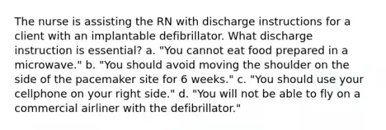 The nurse is assisting the RN with discharge instructions for a client with an implantable defibrillator. What discharge instruction is essential? a. "You cannot eat food prepared in a microwave." b. "You should avoid moving the shoulder on the side of the pacemaker site for 6 weeks." c. "You should use your cellphone on your right side." d. "You will not be able to fly on a commercial airliner with the defibrillator."