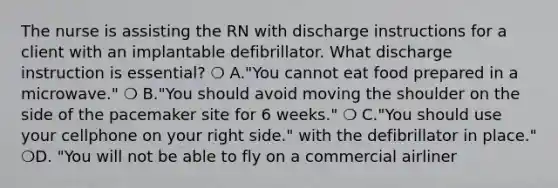 The nurse is assisting the RN with discharge instructions for a client with an implantable defibrillator. What discharge instruction is essential? ❍ A."You cannot eat food prepared in a microwave." ❍ B."You should avoid moving the shoulder on the side of the pacemaker site for 6 weeks." ❍ C."You should use your cellphone on your right side." with the defibrillator in place." ❍D. "You will not be able to fly on a commercial airliner