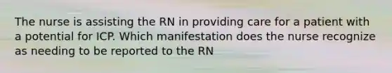 The nurse is assisting the RN in providing care for a patient with a potential for ICP. Which manifestation does the nurse recognize as needing to be reported to the RN