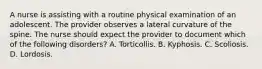 A nurse is assisting with a routine physical examination of an adolescent. The provider observes a lateral curvature of the spine. The nurse should expect the provider to document which of the following disorders? A. Torticollis. B. Kyphosis. C. Scoliosis. D. Lordosis.