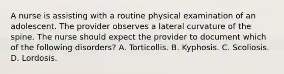 A nurse is assisting with a routine physical examination of an adolescent. The provider observes a lateral curvature of the spine. The nurse should expect the provider to document which of the following disorders? A. Torticollis. B. Kyphosis. C. Scoliosis. D. Lordosis.