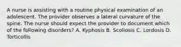 A nurse is assisting with a routine physical examination of an adolescent. The provider observes a lateral curvature of the spine. The nurse should expect the provider to document which of the following disorders? A. Kyphosis B. Scoliosis C. Lordosis D. Torticollis