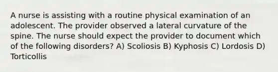 A nurse is assisting with a routine physical examination of an adolescent. The provider observed a lateral curvature of the spine. The nurse should expect the provider to document which of the following disorders? A) Scoliosis B) Kyphosis C) Lordosis D) Torticollis