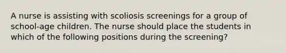 A nurse is assisting with scoliosis screenings for a group of school-age children. The nurse should place the students in which of the following positions during the screening?