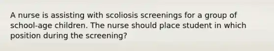 A nurse is assisting with scoliosis screenings for a group of school-age children. The nurse should place student in which position during the screening?