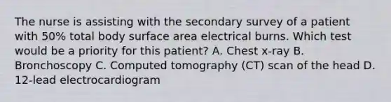 The nurse is assisting with the secondary survey of a patient with 50% total body surface area electrical burns. Which test would be a priority for this patient? A. Chest x-ray B. Bronchoscopy C. Computed tomography (CT) scan of the head D. 12-lead electrocardiogram