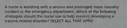 A nurse is assisting with a serious and prolonged mass casualty incident in the emergency department. Which of the following strategies should the nurse use to help prevent developing a trauma related disorder? SELECT ALL THAT APPLY