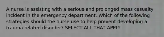 A nurse is assisting with a serious and prolonged mass casualty incident in the emergency department. Which of the following strategies should the nurse use to help prevent developing a trauma related disorder? SELECT ALL THAT APPLY