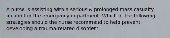 A nurse is assisting with a serious & prolonged mass casualty incident in the emergency department. Which of the following strategies should the nurse recommend to help prevent developing a trauma-related disorder?