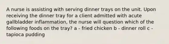 A nurse is assisting with serving dinner trays on the unit. Upon receiving the dinner tray for a client admitted with acute gallbladder inflammation, the nurse will question which of the following foods on the tray? a - fried chicken b - dinner roll c - tapioca pudding