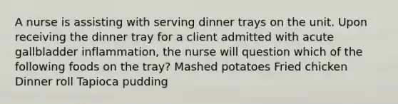 A nurse is assisting with serving dinner trays on the unit. Upon receiving the dinner tray for a client admitted with acute gallbladder inflammation, the nurse will question which of the following foods on the tray? Mashed potatoes Fried chicken Dinner roll Tapioca pudding