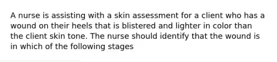 A nurse is assisting with a skin assessment for a client who has a wound on their heels that is blistered and lighter in color than the client skin tone. The nurse should identify that the wound is in which of the following stages