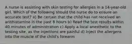 A nurse is assisting with skin testing for allergies in a 14-year-old girl. Which of the following should the nurse do to ensure an accurate test? a) Be certain that the child has not received an antihistamine in the past 8 hours b) Read the test results within 40 minutes of administration c) Apply a local anesthetic to the testing site, as the injections are painful d) Inject the allergens into the muscle of the child's forearm