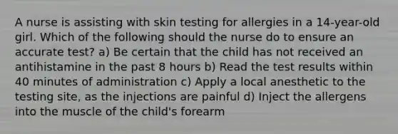 A nurse is assisting with skin testing for allergies in a 14-year-old girl. Which of the following should the nurse do to ensure an accurate test? a) Be certain that the child has not received an antihistamine in the past 8 hours b) Read the test results within 40 minutes of administration c) Apply a local anesthetic to the testing site, as the injections are painful d) Inject the allergens into the muscle of the child's forearm