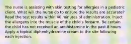 The nurse is assisting with skin testing for allergies in a pediatric client. What will the nurse do to ensure the results are accurate? Read the test results within 40 minutes of administration. Inject the allergens into the muscle of the child's forearm. Be certain the child has not received an antihistamine in the past 8 hours Apply a topical diphenhydramine cream to the site following each injection.